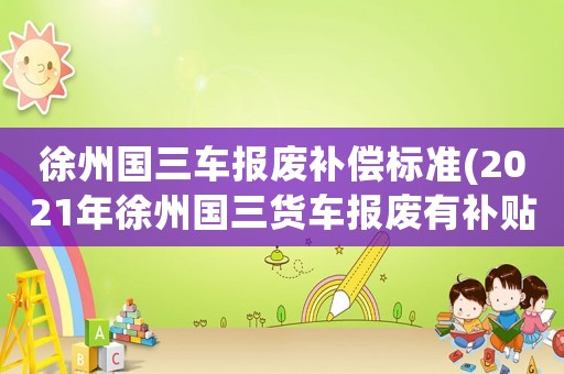 徐州國三車報(bào)廢補(bǔ)償標(biāo)準(zhǔn)(2021年徐州國三貨車報(bào)廢有補(bǔ)貼嗎？)