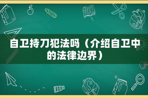 自衛(wèi)持刀犯法嗎（介紹自衛(wèi)中的法律邊界）