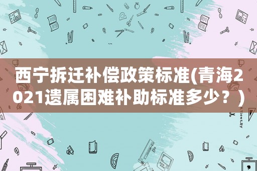 西寧拆遷補(bǔ)償政策標(biāo)準(zhǔn)(青海2021遺屬困難補(bǔ)助標(biāo)準(zhǔn)多少？)