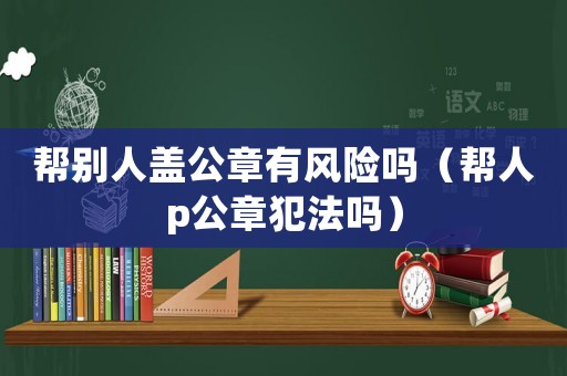 幫別人蓋公章有風(fēng)險(xiǎn)嗎（幫人p公章犯法嗎）