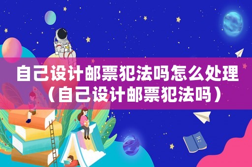 自己設(shè)計(jì)郵票犯法嗎怎么處理（自己設(shè)計(jì)郵票犯法嗎）