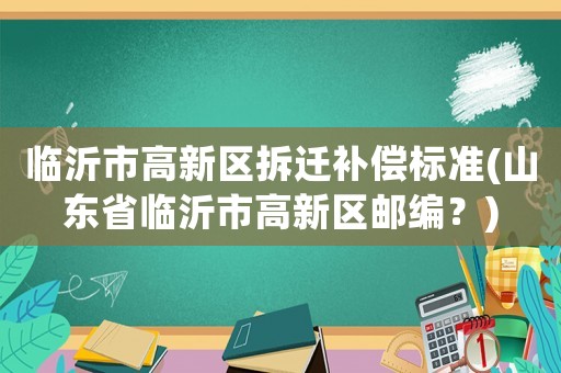 臨沂市高新區(qū)拆遷補償標準(山東省臨沂市高新區(qū)郵編？)