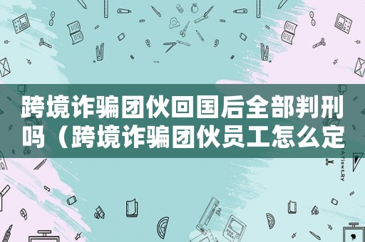 跨境詐騙團(tuán)伙回國(guó)后全部判刑嗎（跨境詐騙團(tuán)伙員工怎么定罪）