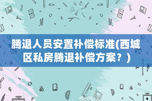 騰退人員安置補(bǔ)償標(biāo)準(zhǔn)(西城區(qū)私房騰退補(bǔ)償方案？)