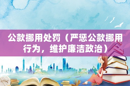 公款挪用處罰（嚴(yán)懲公款挪用行為，維護(hù)廉潔政治）