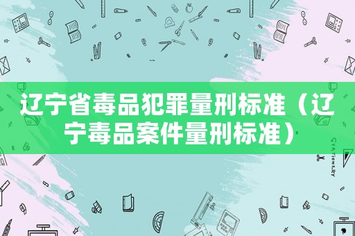 遼寧省毒品犯罪量刑標(biāo)準(zhǔn)（遼寧毒品案件量刑標(biāo)準(zhǔn)）