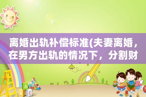 離婚出軌補(bǔ)償標(biāo)準(zhǔn)(夫妻離婚，在男方出軌的情況下，分割財(cái)產(chǎn)，是否有優(yōu)勢(shì)？為什么？)