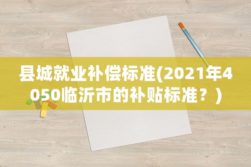 縣城就業(yè)補(bǔ)償標(biāo)準(zhǔn)(2021年4050臨沂市的補(bǔ)貼標(biāo)準(zhǔn)？)