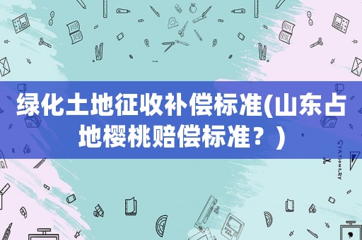綠化土地征收補(bǔ)償標(biāo)準(zhǔn)(山東占地櫻桃賠償標(biāo)準(zhǔn)？)