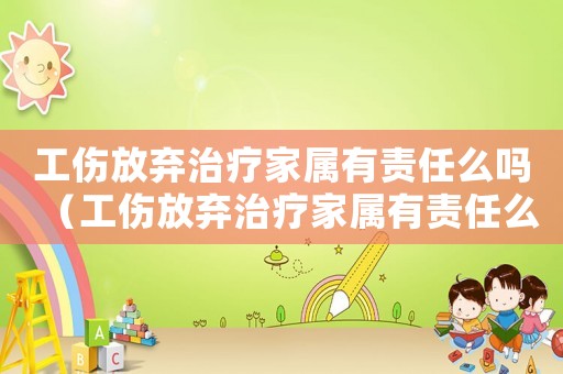 工傷放棄治療家屬有責(zé)任么嗎（工傷放棄治療家屬有責(zé)任么）