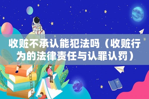 收贓不承認(rèn)能犯法嗎（收贓行為的法律責(zé)任與認(rèn)罪認(rèn)罰）