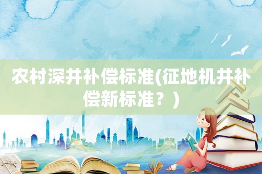 農(nóng)村深井補償標(biāo)準(zhǔn)(征地機井補償新標(biāo)準(zhǔn)？)