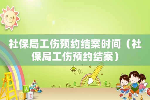 社保局工傷預(yù)約結(jié)案時間（社保局工傷預(yù)約結(jié)案）