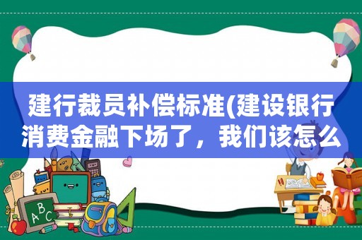 建行裁員補(bǔ)償標(biāo)準(zhǔn)(建設(shè)銀行消費(fèi)金融下場了，我們該怎么辦？)