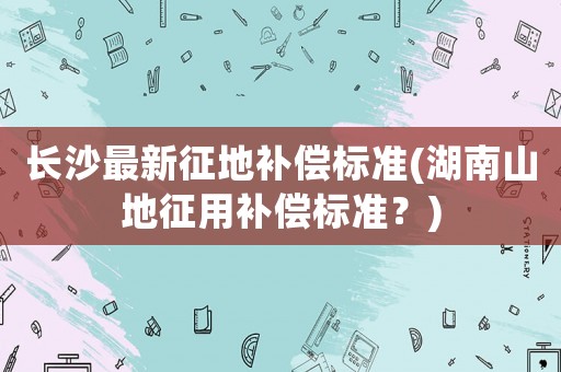長沙最新征地補(bǔ)償標(biāo)準(zhǔn)(湖南山地征用補(bǔ)償標(biāo)準(zhǔn)？)