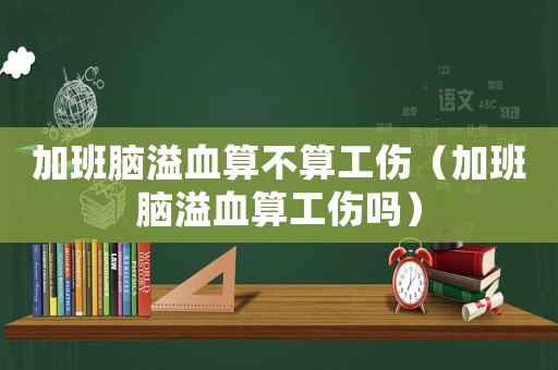 加班腦溢血算不算工傷（加班腦溢血算工傷嗎）