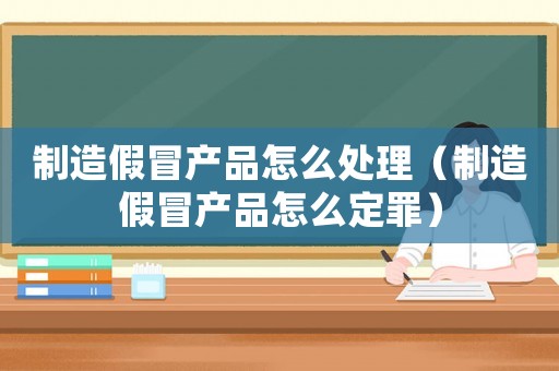 制造假冒產(chǎn)品怎么處理（制造假冒產(chǎn)品怎么定罪）