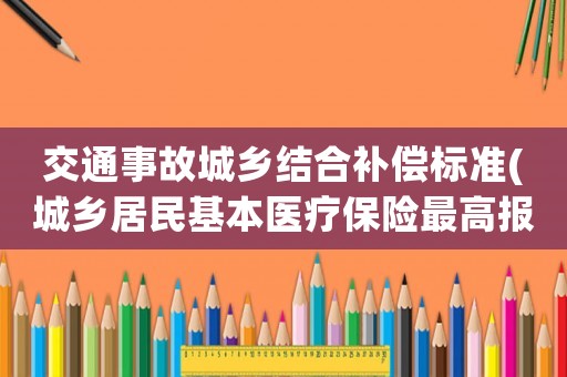 交通事故城鄉(xiāng)結合補償標準(城鄉(xiāng)居民基本醫(yī)療保險最高報多少？)