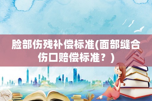 臉部傷殘補(bǔ)償標(biāo)準(zhǔn)(面部縫合傷口賠償標(biāo)準(zhǔn)？)
