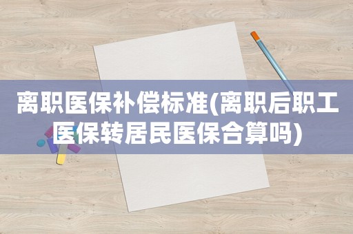 離職醫(yī)保補(bǔ)償標(biāo)準(zhǔn)(離職后職工醫(yī)保轉(zhuǎn)居民醫(yī)保合算嗎)