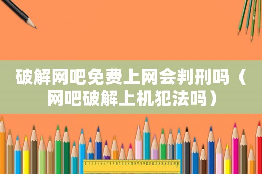 破解網(wǎng)吧免費(fèi)上網(wǎng)會(huì)判刑嗎（網(wǎng)吧破解上機(jī)犯法嗎）