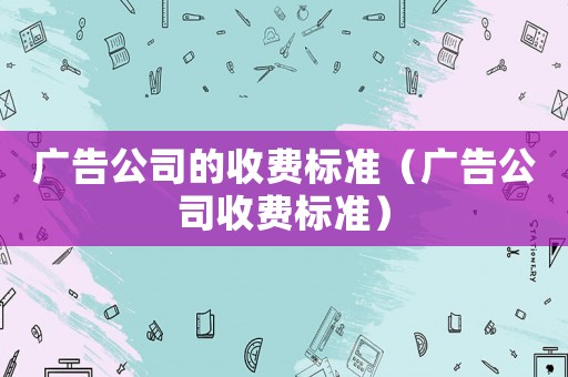廣告公司的收費(fèi)標(biāo)準(zhǔn)（廣告公司收費(fèi)標(biāo)準(zhǔn)）