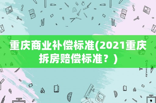 重慶商業(yè)補償標(biāo)準(zhǔn)(2021重慶拆房賠償標(biāo)準(zhǔn)？)