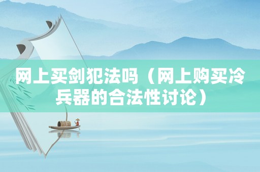 網(wǎng)上買劍犯法嗎（網(wǎng)上購買冷兵器的合法性討論）