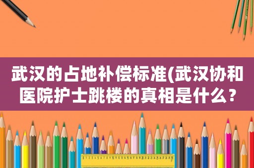 武漢的占地補(bǔ)償標(biāo)準(zhǔn)(武漢協(xié)和醫(yī)院護(hù)士跳樓的真相是什么？有什么內(nèi)幕？)