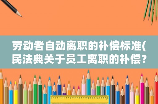 勞動(dòng)者自動(dòng)離職的補(bǔ)償標(biāo)準(zhǔn)(民法典關(guān)于員工離職的補(bǔ)償？)