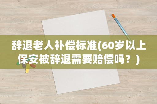 辭退老人補(bǔ)償標(biāo)準(zhǔn)(60歲以上保安被辭退需要賠償嗎？)