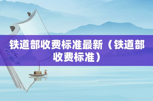 鐵道部收費(fèi)標(biāo)準(zhǔn)最新（鐵道部收費(fèi)標(biāo)準(zhǔn)）