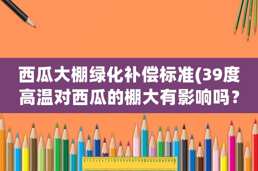西瓜大棚綠化補(bǔ)償標(biāo)準(zhǔn)(39度高溫對(duì)西瓜的棚大有影響嗎？)