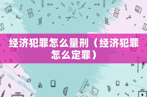 經(jīng)濟(jì)犯罪怎么量刑（經(jīng)濟(jì)犯罪怎么定罪）