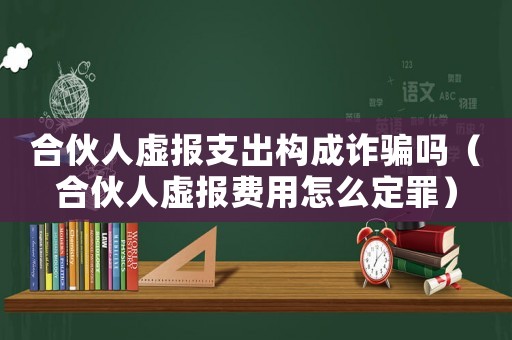 合伙人虛報(bào)支出構(gòu)成詐騙嗎（合伙人虛報(bào)費(fèi)用怎么定罪）