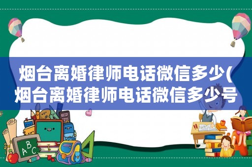 煙臺(tái)離婚律師電話微信多少(煙臺(tái)離婚律師電話微信多少號(hào)碼)