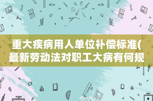 重大疾病用人單位補(bǔ)償標(biāo)準(zhǔn)(最新勞動法對職工大病有何規(guī)定？)