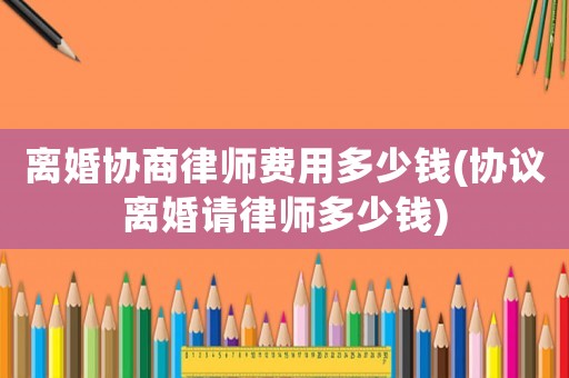 離婚協(xié)商律師費用多少錢(協(xié)議離婚請律師多少錢)