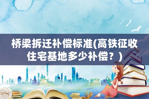 橋梁拆遷補(bǔ)償標(biāo)準(zhǔn)(高鐵征收住宅基地多少補(bǔ)償？)