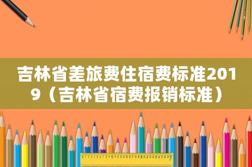 吉林省差旅費住宿費標準2019（吉林省宿費報銷標準）