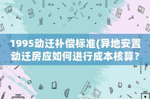 1995動(dòng)遷補(bǔ)償標(biāo)準(zhǔn)(異地安置動(dòng)遷房應(yīng)如何進(jìn)行成本核算？)