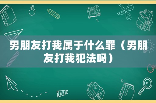 男朋友打我屬于什么罪（男朋友打我犯法嗎）