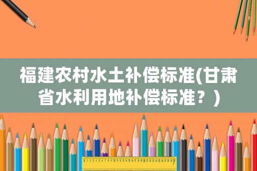 福建農(nóng)村水土補償標(biāo)準(zhǔn)(甘肅省水利用地補償標(biāo)準(zhǔn)？)