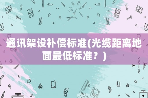 通訊架設(shè)補(bǔ)償標(biāo)準(zhǔn)(光纜距離地面最低標(biāo)準(zhǔn)？)