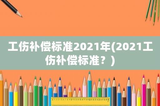 工傷補(bǔ)償標(biāo)準(zhǔn)2021年(2021工傷補(bǔ)償標(biāo)準(zhǔn)？)