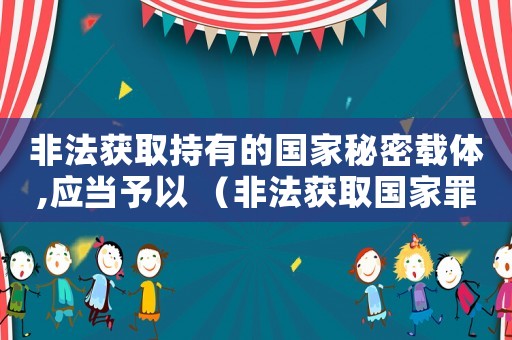非法獲取持有的國家秘密載體,應(yīng)當(dāng)予以 （非法獲取國家罪的量刑）