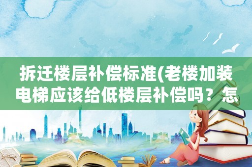 拆遷樓層補償標準(老樓加裝電梯應該給低樓層補償嗎？怎么樣的標準比較合情合理？)