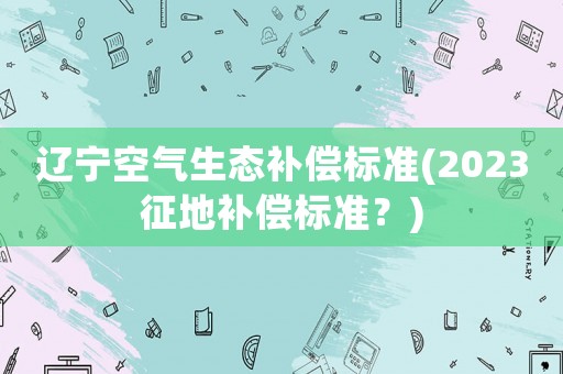 遼寧空氣生態(tài)補償標準(2023征地補償標準？)