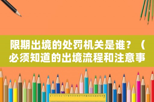 限期出境的處罰機(jī)關(guān)是誰(shuí)？（必須知道的出境流程和注意事項(xiàng)）