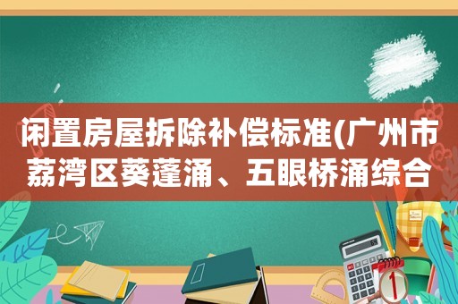 閑置房屋拆除補(bǔ)償標(biāo)準(zhǔn)(廣州市荔灣區(qū)葵蓬涌、五眼橋涌綜合整治的拆遷補(bǔ)償具體標(biāo)準(zhǔn)？)
